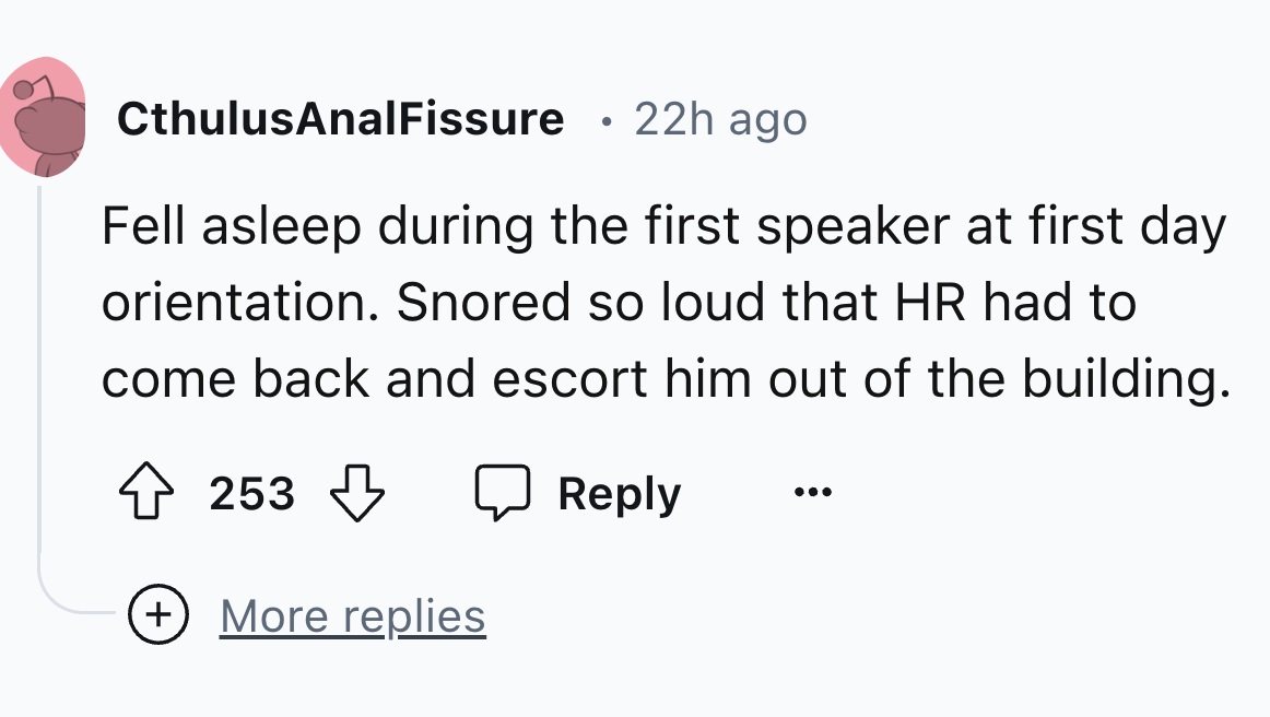 circle - CthulusAnal Fissure . 22h ago Fell asleep during the first speaker at first day orientation. Snored so loud that Hr had to come back and escort him out of the building. 253 More replies